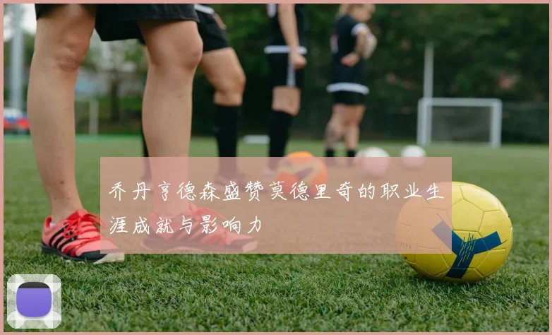乔丹亨德森盛赞莫德里奇的职业生涯成就与影响力