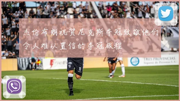 杰伦布朗祝贺尼克斯夺冠致敬他们令人难以置信的夺冠旅程