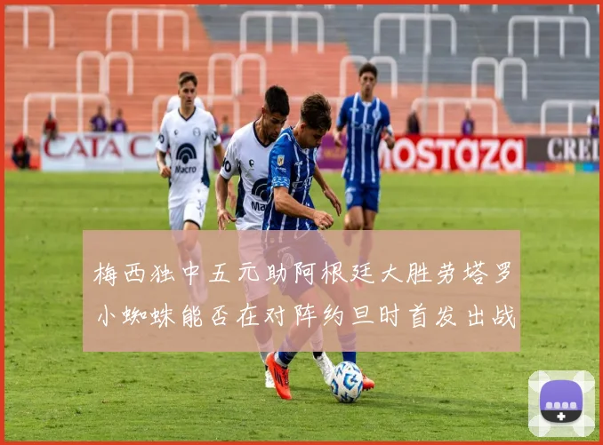 梅西独中五元助阿根廷大胜劳塔罗小蜘蛛能否在对阵约旦时首发出战