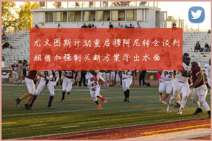 尤文图斯计划重启穆阿尼转会谈判租借加强制买断方案浮出水面