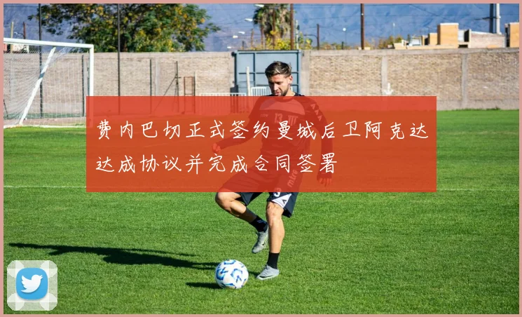 费内巴切正式签约曼城后卫阿克达达成协议并完成合同签署