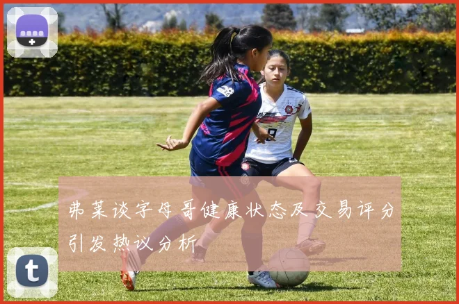 弗莱谈字母哥健康状态及交易评分引发热议分析