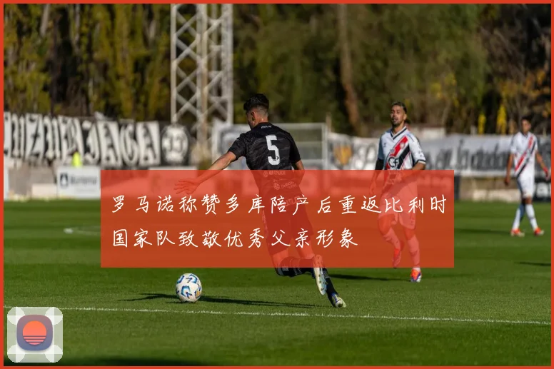 罗马诺称赞多库陪产后重返比利时国家队致敬优秀父亲形象