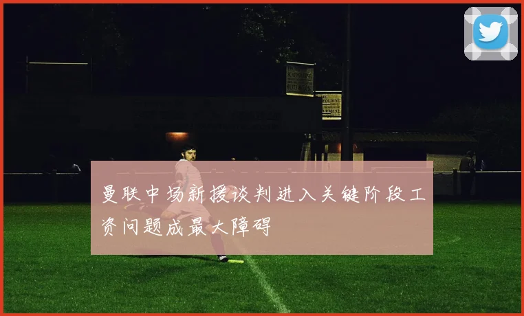 曼联中场新援谈判进入关键阶段工资问题成最大障碍