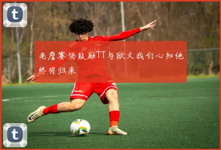 老詹赛场鼓励TT与欧文我们心知他终将归来