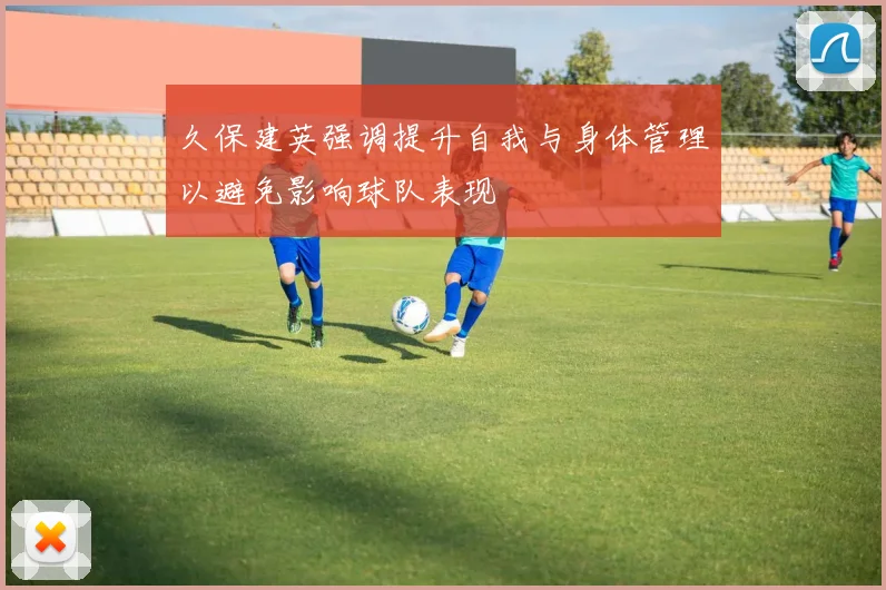 久保建英强调提升自我与身体管理以避免影响球队表现