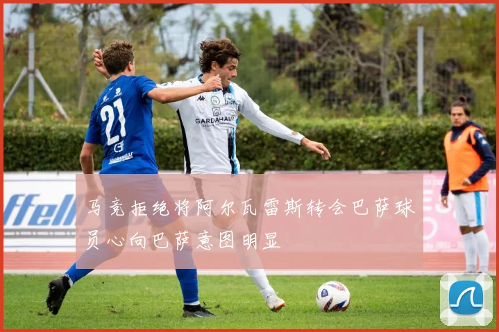 马竞拒绝将阿尔瓦雷斯转会巴萨球员心向巴萨意图明显